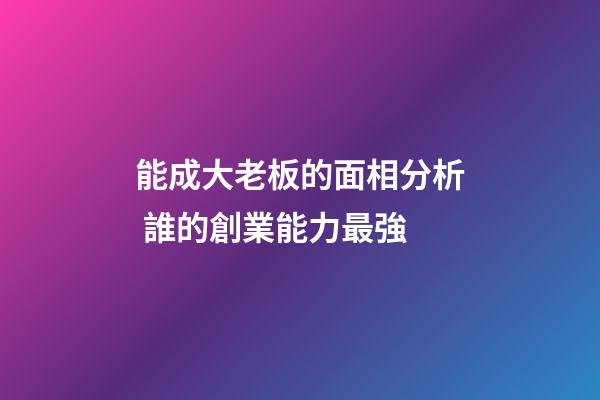 能成大老板的面相分析 誰的創業能力最強